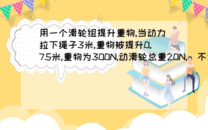 用一个滑轮组提升重物,当动力拉下绳子3米,重物被提升0.75米,重物为300N,动滑轮总重20N,（不计绳重及