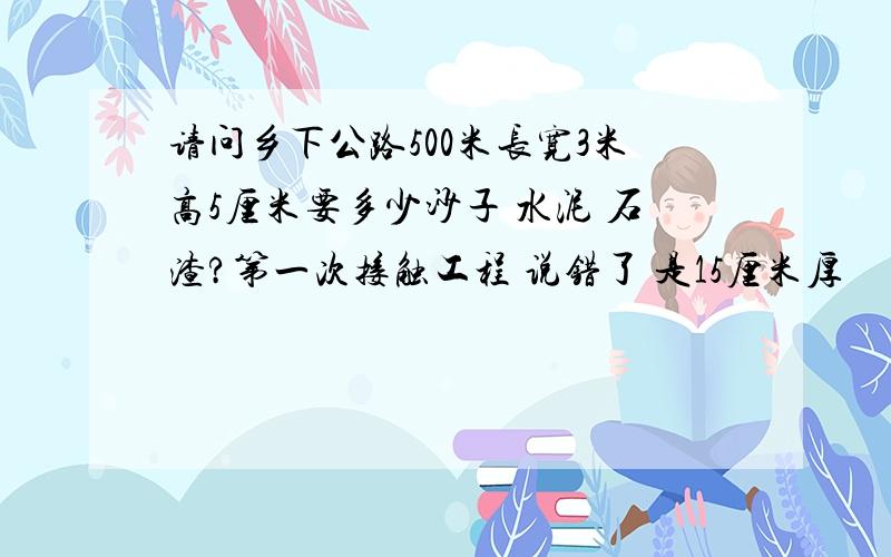 请问乡下公路500米长宽3米高5厘米要多少沙子 水泥 石渣?第一次接触工程 说错了 是15厘米厚