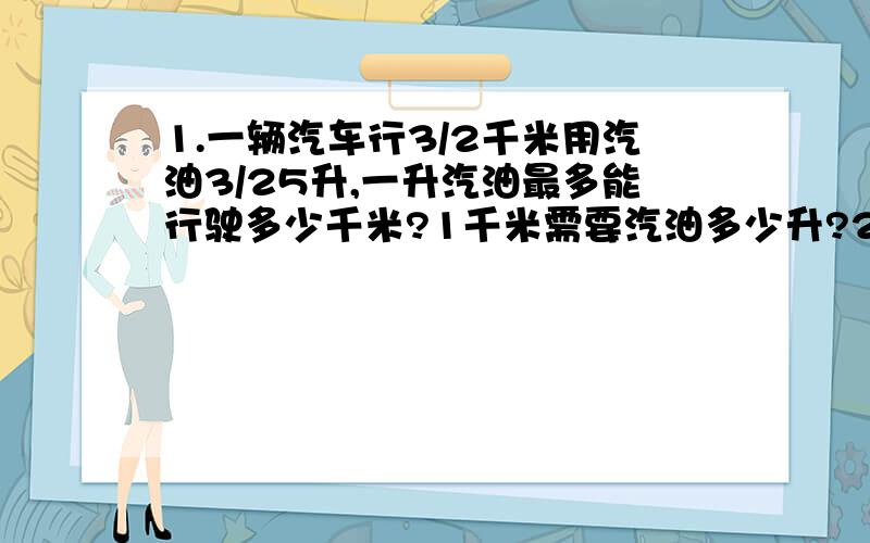 1.一辆汽车行3/2千米用汽油3/25升,一升汽油最多能行驶多少千米?1千米需要汽油多少升?2.粮店运来一批大米和面粉,已知运来大米560吨,且大米的2/5正好是面粉的7／8.问运来面粉多少吨?