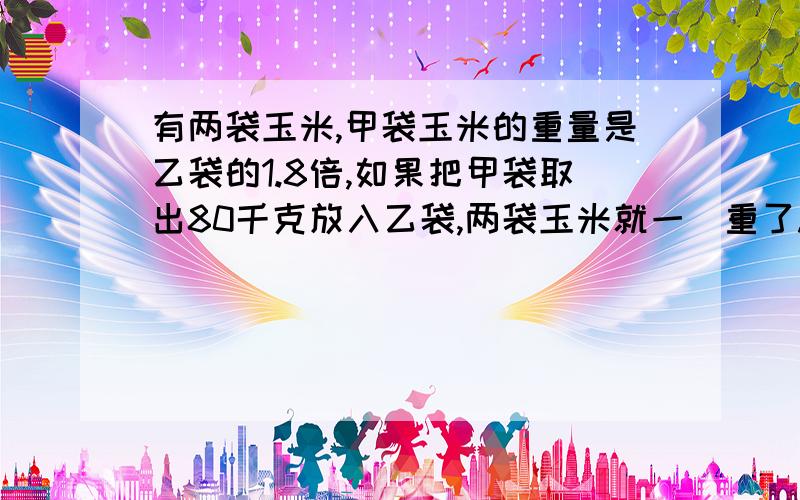 有两袋玉米,甲袋玉米的重量是乙袋的1.8倍,如果把甲袋取出80千克放入乙袋,两袋玉米就一様重了.原来两袋玉米各有多少千克?