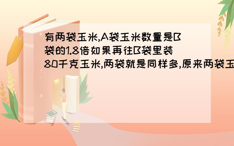 有两袋玉米,A袋玉米数量是B袋的1.8倍如果再往B袋里装80千克玉米,两袋就是同样多,原来两袋玉米各有多少