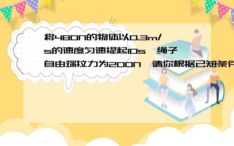 将480N的物体以0.3m/s的速度匀速提起1Os,绳子自由端拉力为200N,请你根据已知条件求出4个相应物理量!（下面的那个滑轮上系了3个绳,g取10N/kg）请写明步骤!