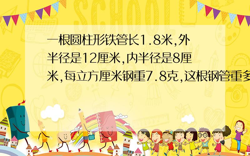 一根圆柱形铁管长1.8米,外半径是12厘米,内半径是8厘米,每立方厘米钢重7.8克,这根钢管重多少千克?得数保留整数