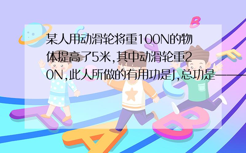 某人用动滑轮将重100N的物体提高了5米,其中动滑轮重20N,此人所做的有用功是J,总功是————J，机械效率是————-