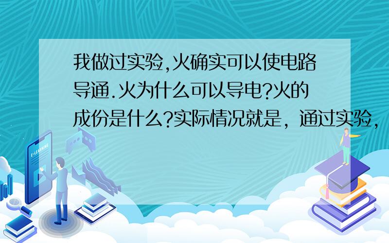 我做过实验,火确实可以使电路导通.火为什么可以导电?火的成份是什么?实际情况就是，通过实验，火的确可以导电