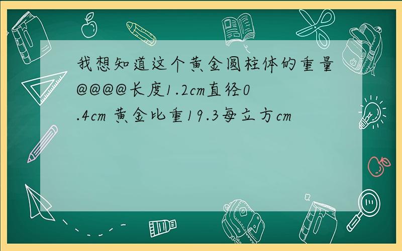 我想知道这个黄金圆柱体的重量@@@@长度1.2cm直径0.4cm 黄金比重19.3每立方cm