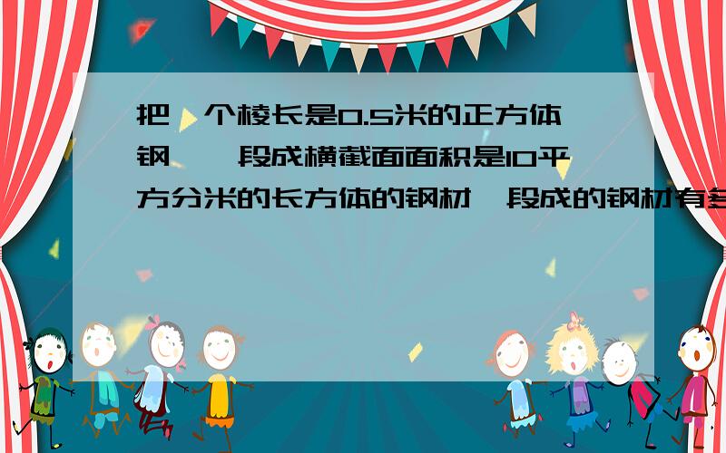 把一个棱长是0.5米的正方体钢柸,段成横截面面积是10平方分米的长方体的钢材,段成的钢材有多长?（要计算