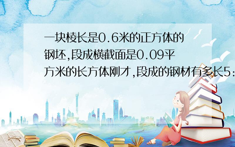 一块棱长是0.6米的正方体的钢坯,段成横截面是0.09平方米的长方体刚才,段成的钢材有多长5:30之前