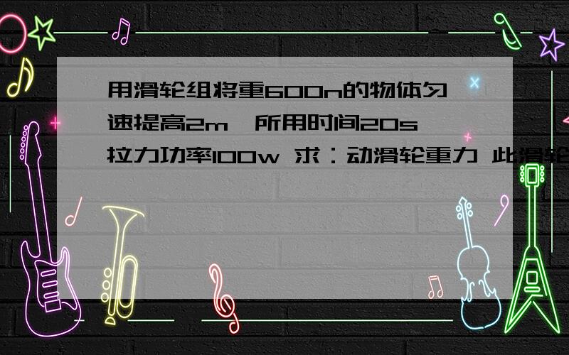 用滑轮组将重600n的物体匀速提高2m,所用时间20s,拉力功率100w 求：动滑轮重力 此滑轮的机械效率在线等~~~~~~~~~~~~~~~~~~~~~~~~~