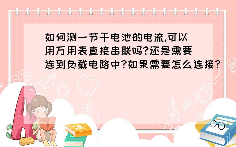 如何测一节干电池的电流,可以用万用表直接串联吗?还是需要连到负载电路中?如果需要怎么连接?