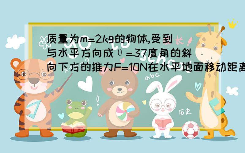 质量为m=2kg的物体,受到与水平方向成θ=37度角的斜向下方的推力F=10N在水平地面移动距离s=2m,物体与地面间与地面间的滑动摩擦力为它们间弹力的0.2倍,其中g=10m/s2,求推力F对物体所做的功2求摩