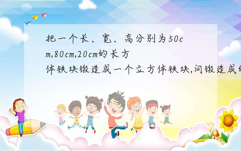 把一个长、宽、高分别为50cm,80cm,20cm的长方体铁块锻造成一个立方体铁块,问锻造成的立方体铁块的棱长是多少?急