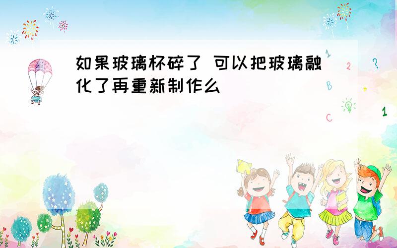 如果玻璃杯碎了 可以把玻璃融化了再重新制作么