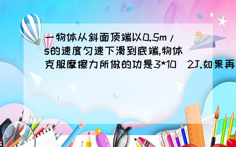 一物体从斜面顶端以0.5m/s的速度匀速下滑到底端,物体克服摩擦力所做的功是3*10^2J.如果再把此物体从斜面地段以原速度匀速拉至顶端,则人对物体所做的功为（ ）A.3*10^2J B.9*10^2J C.6*10^2J D.无法