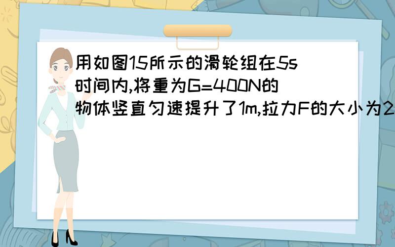 用如图15所示的滑轮组在5s时间内,将重为G=400N的物体竖直匀速提升了1m,拉力F的大小为250N求有用功,拉力F的功率,滑轮组的机械效率（求过程）