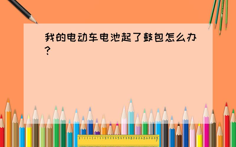 我的电动车电池起了鼓包怎么办?