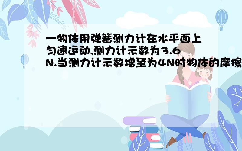 一物体用弹簧测力计在水平面上匀速运动,测力计示数为3.6N.当测力计示数增至为4N时物体的摩擦力为