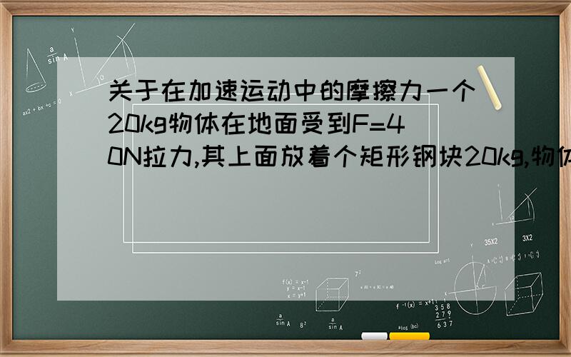 关于在加速运动中的摩擦力一个20kg物体在地面受到F=40N拉力,其上面放着个矩形钢块20kg,物体沿平面加速a=0.5m/s2,求物体受到的摩擦力f=F-ma时,质量为什么用20kg计算而不用40kg,高手详细解释下(全