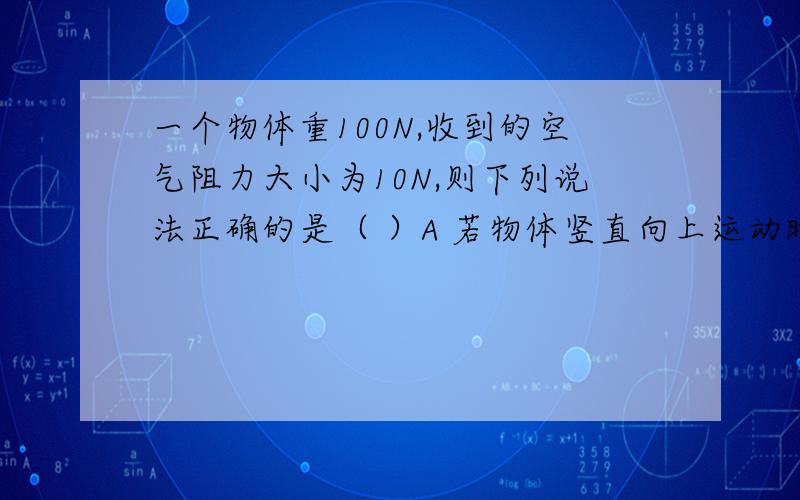 一个物体重100N,收到的空气阻力大小为10N,则下列说法正确的是（ ）A 若物体竖直向上运动时,合力的大小为110N,合力的方向竖直向下.B若物体竖直向上运动时,合力的大小为90N,合力的方向竖直向