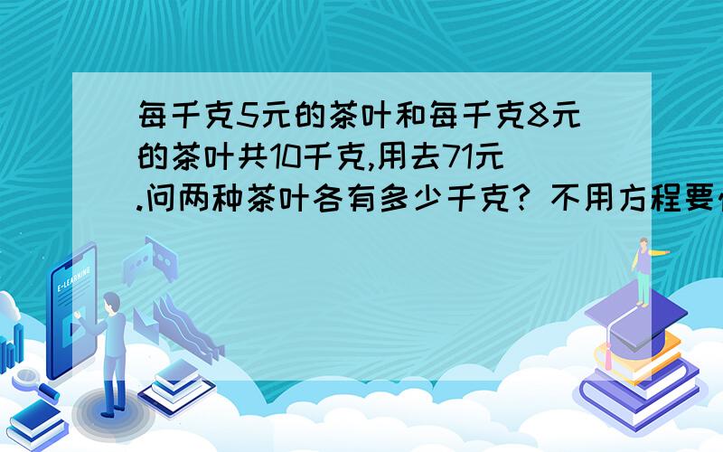 每千克5元的茶叶和每千克8元的茶叶共10千克,用去71元.问两种茶叶各有多少千克? 不用方程要快