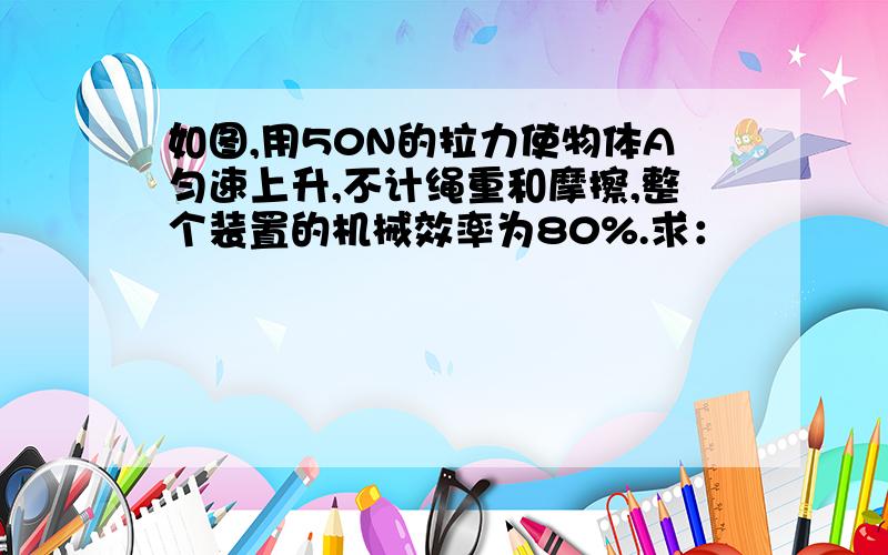 如图,用50N的拉力使物体A匀速上升,不计绳重和摩擦,整个装置的机械效率为80%.求：