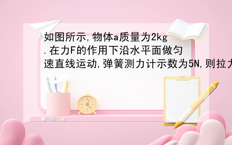 如图所示,物体a质量为2kg.在力F的作用下沿水平面做匀速直线运动,弹簧测力计示数为5N,则拉力F为2.5N,A受到的摩擦力为 N