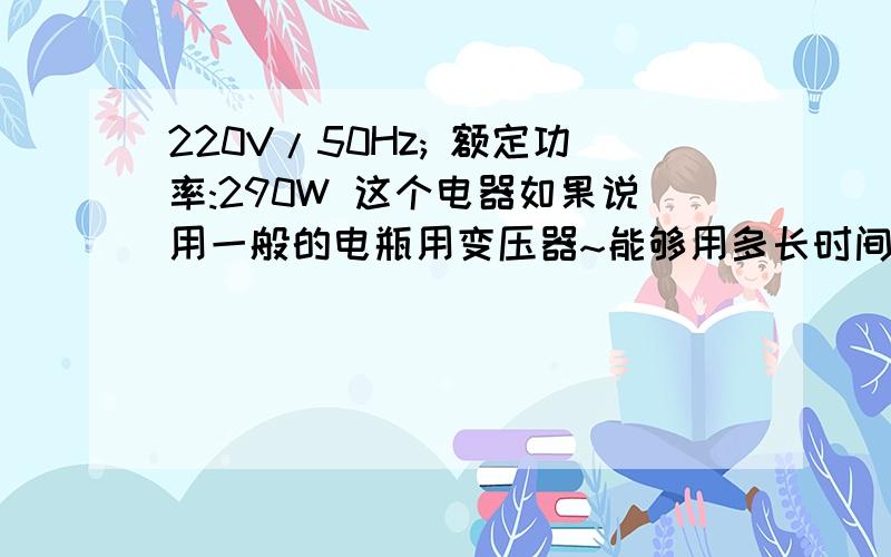 220V/50Hz; 额定功率:290W 这个电器如果说用一般的电瓶用变压器~能够用多长时间是一个电扇,电瓶是12V7.0AH.用变压器变成220----360V请问这样的电风扇能用多长时间