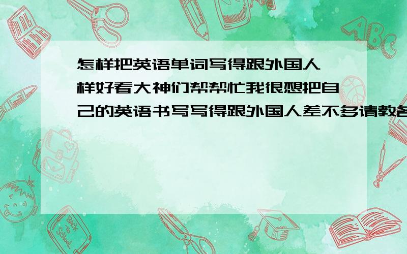 怎样把英语单词写得跟外国人一样好看大神们帮帮忙我很想把自己的英语书写写得跟外国人差不多请教各位大侠有何方法回答得好就采纳