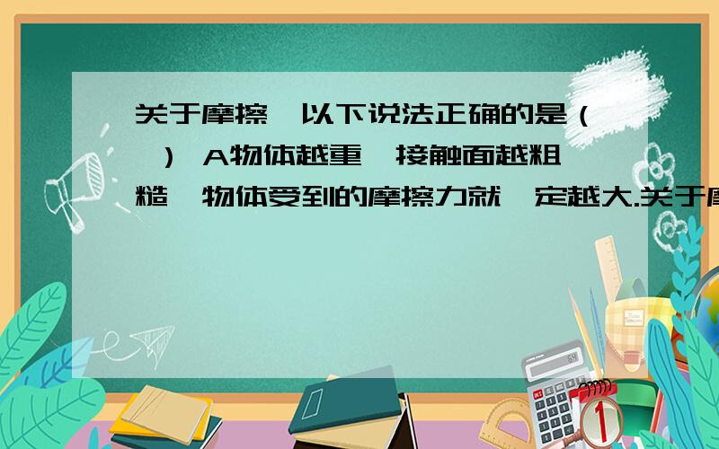 关于摩擦,以下说法正确的是（ ） A物体越重,接触面越粗糙,物体受到的摩擦力就一定越大.关于摩擦,以下说法正确的是（ ）A物体越重,接触面越粗糙,物体受到的摩擦力就一定越大.B摩擦力一