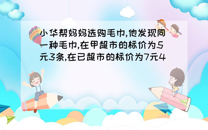 小华帮妈妈选购毛巾,他发现同一种毛巾,在甲超市的标价为5元3条,在已超市的标价为7元4