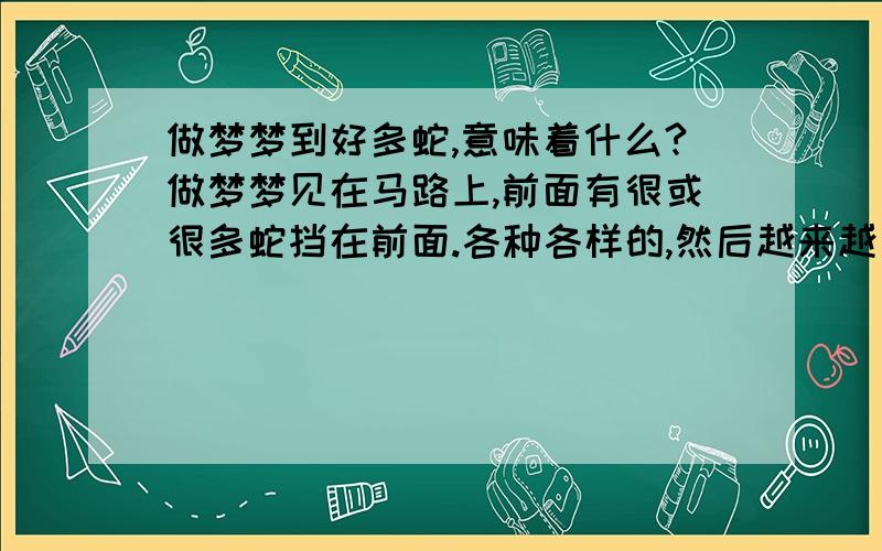 做梦梦到好多蛇,意味着什么?做梦梦见在马路上,前面有很或很多蛇挡在前面.各种各样的,然后越来越多.我都没有地方走,只能站在那里...对了.蛇没有挡在前面,就是前面有很多,我躲着他们继续