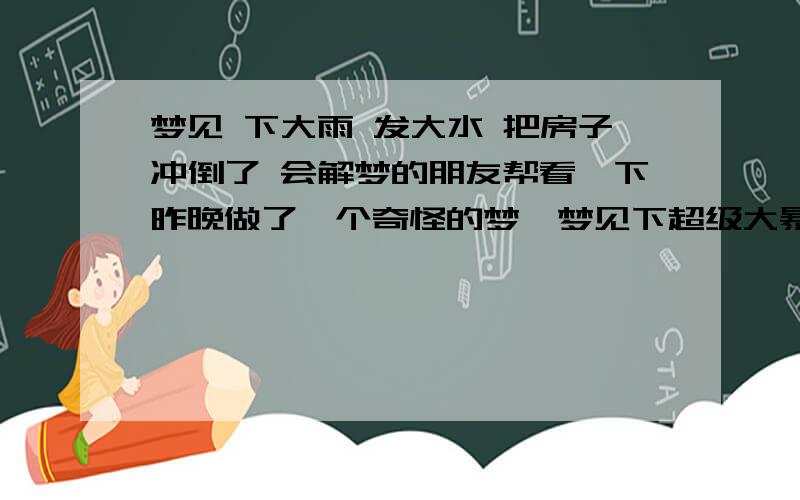 梦见 下大雨 发大水 把房子冲倒了 会解梦的朋友帮看一下昨晚做了一个奇怪的梦,梦见下超级大暴雨然后发大水,水的颜色很黑,然后把我奶奶家的四楼的楼房被冲垮了（这房子其实在两年前已