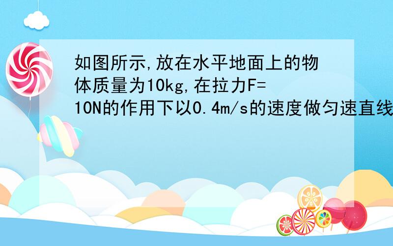 如图所示,放在水平地面上的物体质量为10kg,在拉力F=10N的作用下以0.4m/s的速度做匀速直线运动.求：1.物体受到的摩擦力为多大?2.在10s内拉力F做了多少焦耳的功?（详写计算过程）