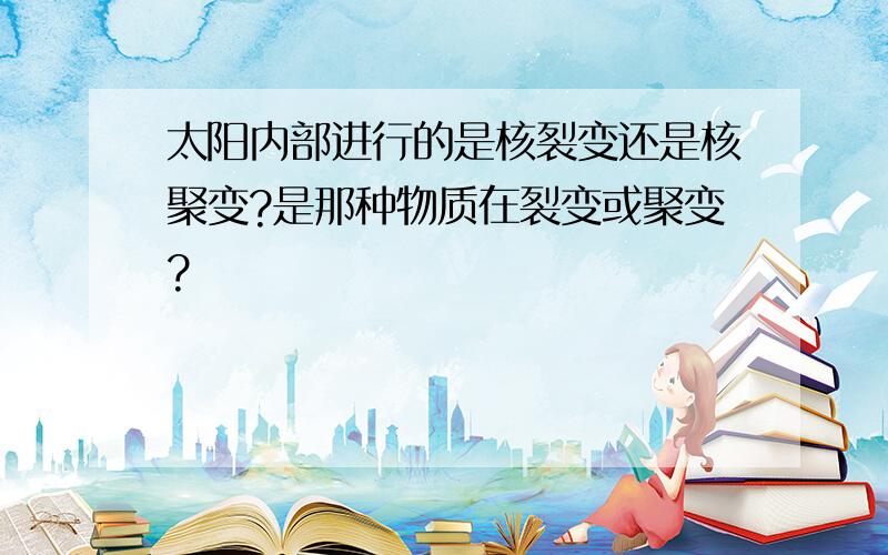 太阳内部进行的是核裂变还是核聚变?是那种物质在裂变或聚变?