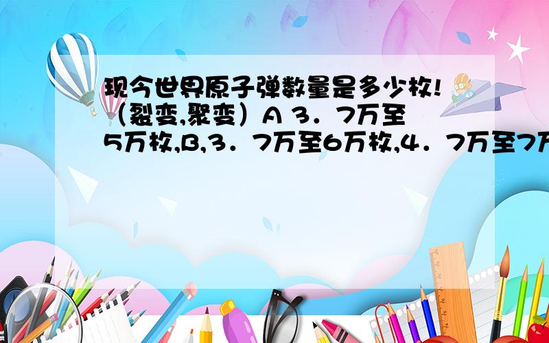 现今世界原子弹数量是多少枚!（裂变,聚变）A 3．7万至5万枚,B,3．7万至6万枚,4．7万至7万枚