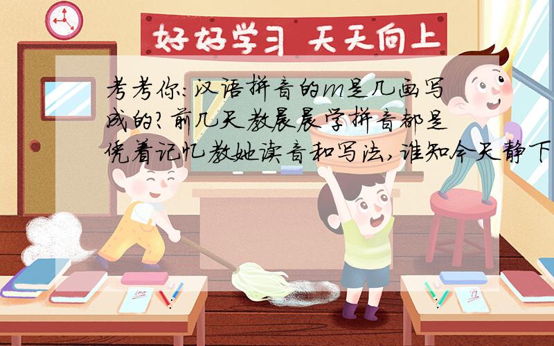 考考你：汉语拼音的m是几画写成的?前几天教晨晨学拼音都是凭着记忆教她读音和写法,谁知今天静下心来翻看小学一年级的语文书,突然发现,汉语拼音中m的写法,我教错了.唉.亲们,我先不说,