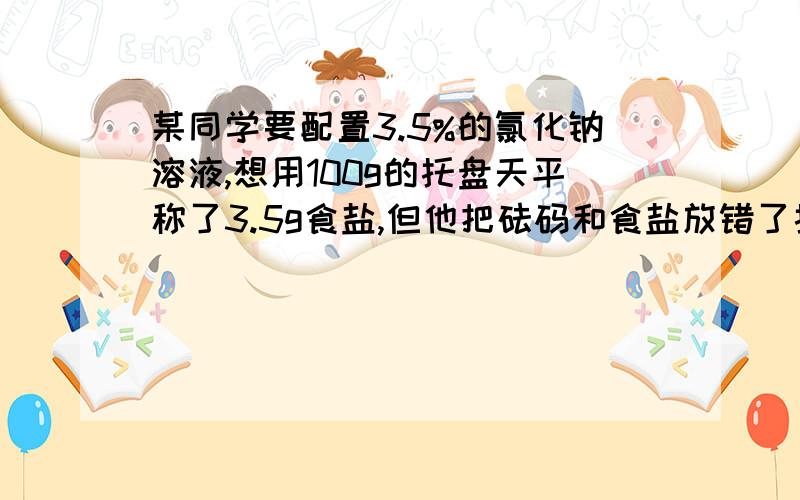 某同学要配置3.5%的氯化钠溶液,想用100g的托盘天平称了3.5g食盐,但他把砝码和食盐放错了托盘如果该同学还想配置3.5%的氯化钠溶液,应该选取的量筒规格和量取的水的体积是多少