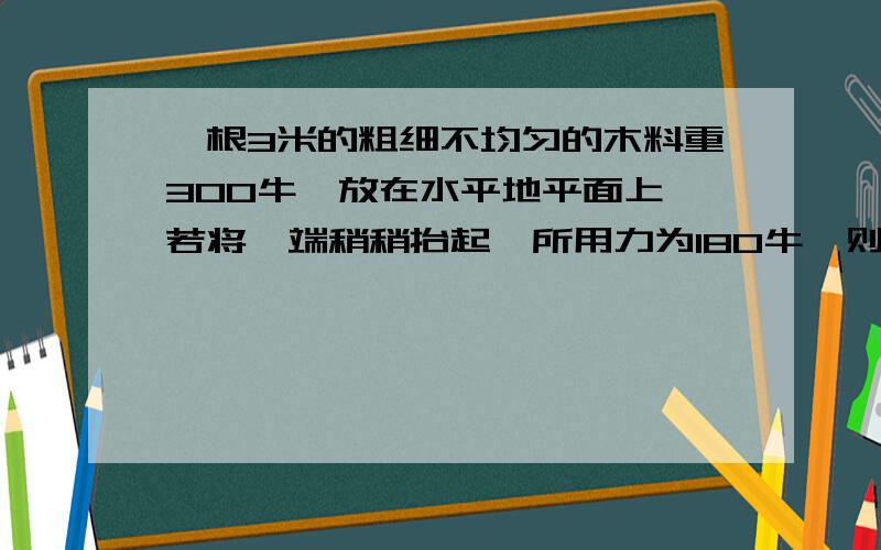 一根3米的粗细不均匀的木料重300牛,放在水平地平面上,若将一端稍稍抬起,所用力为180牛,则抬起的是（粗）端.为什么?