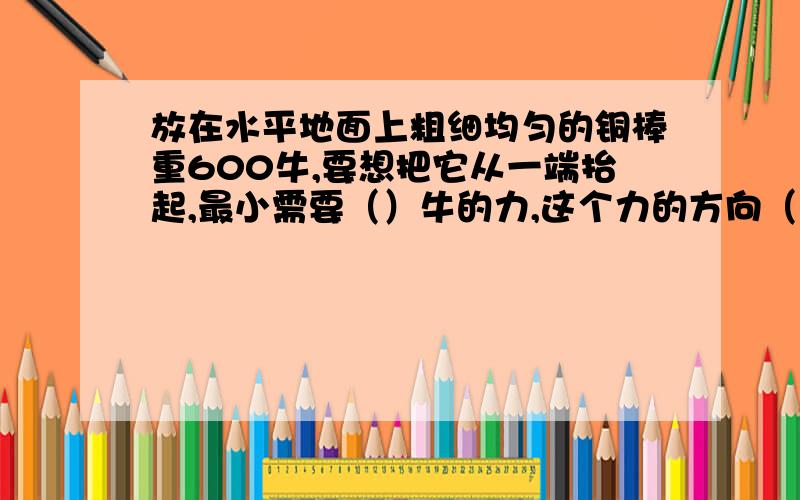 放在水平地面上粗细均匀的铜棒重600牛,要想把它从一端抬起,最小需要（）牛的力,这个力的方向（）