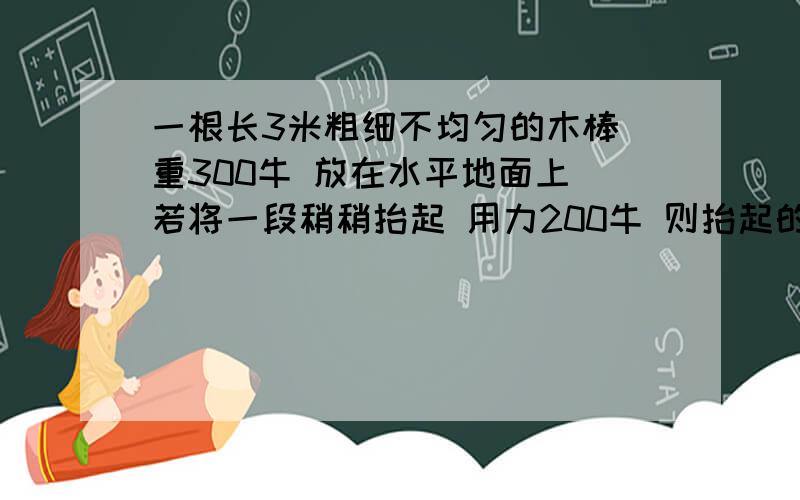 一根长3米粗细不均匀的木棒 重300牛 放在水平地面上 若将一段稍稍抬起 用力200牛 则抬起的是粗端还是细端重心离粗端几米?