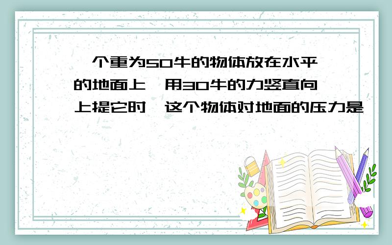 一个重为50牛的物体放在水平的地面上,用30牛的力竖直向上提它时,这个物体对地面的压力是