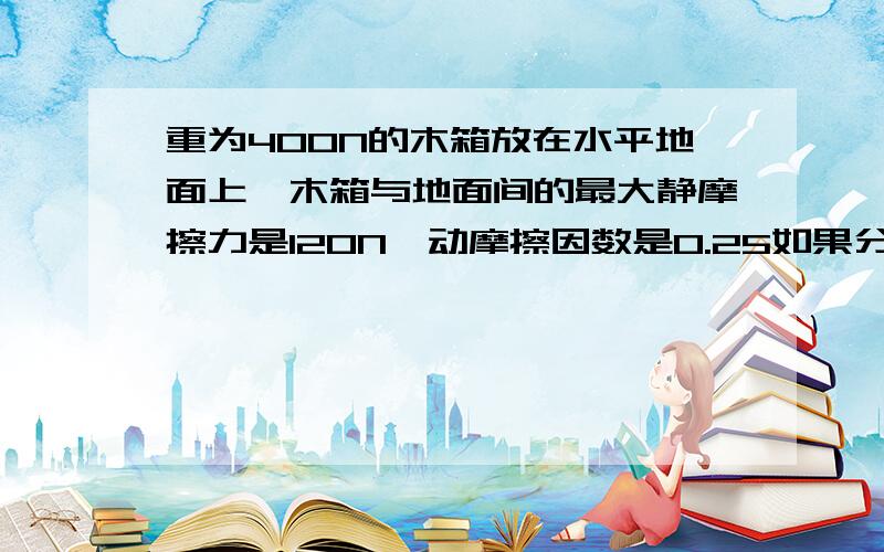 重为400N的木箱放在水平地面上,木箱与地面间的最大静摩擦力是120N,动摩擦因数是0.25如果分别用70N和150N的水平力推木箱,求木箱受到的摩擦力分别是多少?