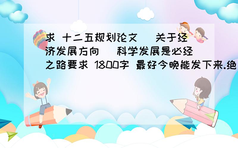 求 十二五规划论文 （关于经济发展方向） 科学发展是必经之路要求 1800字 最好今晚能发下来.绝对高分送给.再次谢谢了.如果没有经济发展方向的 关于环境 方面的也马马虎虎.答得好 注意要