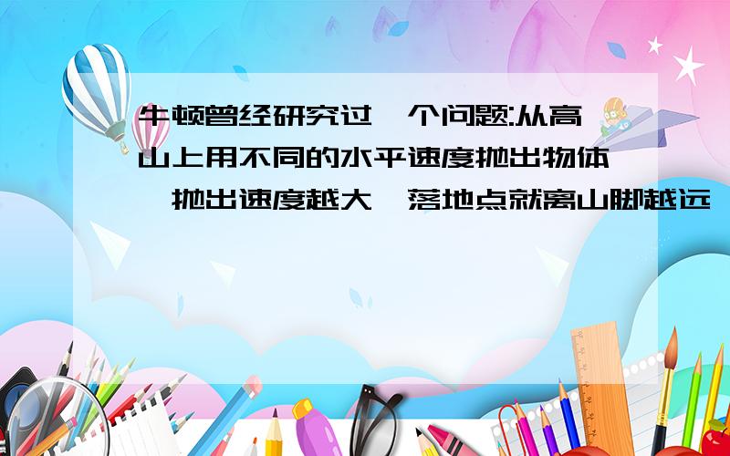 牛顿曾经研究过一个问题:从高山上用不同的水平速度抛出物体,抛出速度越大,落地点就离山脚越远,当速度越来越大时,物体将如何运动呢?当时他无法使物体达到很大的速度,但他通过科学的推