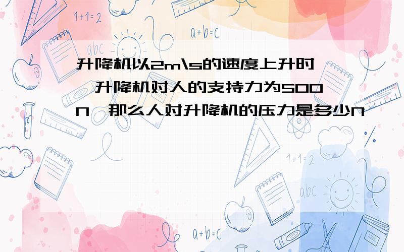 升降机以2m\s的速度上升时,升降机对人的支持力为500N,那么人对升降机的压力是多少N