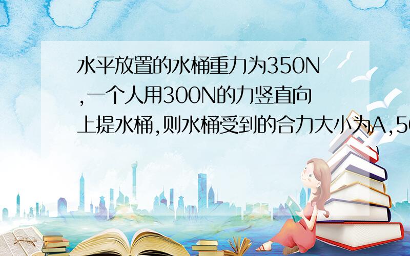 水平放置的水桶重力为350N,一个人用300N的力竖直向上提水桶,则水桶受到的合力大小为A,50N B,650NC,300N D,0