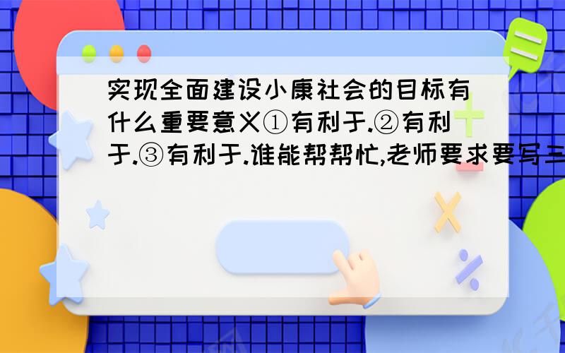 实现全面建设小康社会的目标有什么重要意义①有利于.②有利于.③有利于.谁能帮帮忙,老师要求要写三个有利于...