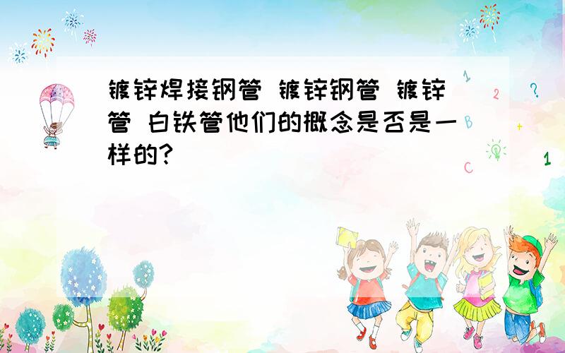 镀锌焊接钢管 镀锌钢管 镀锌管 白铁管他们的概念是否是一样的?