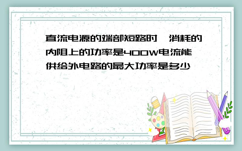 直流电源的端部短路时,消耗的内阻上的功率是400W电流能供给外电路的最大功率是多少