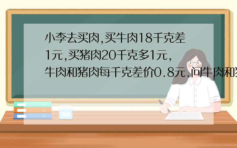 小李去买肉,买牛肉18千克差1元,买猪肉20千克多1元,牛肉和猪肉每千克差价0.8元.问牛肉和猪肉各多少钱1千克不能用方程式